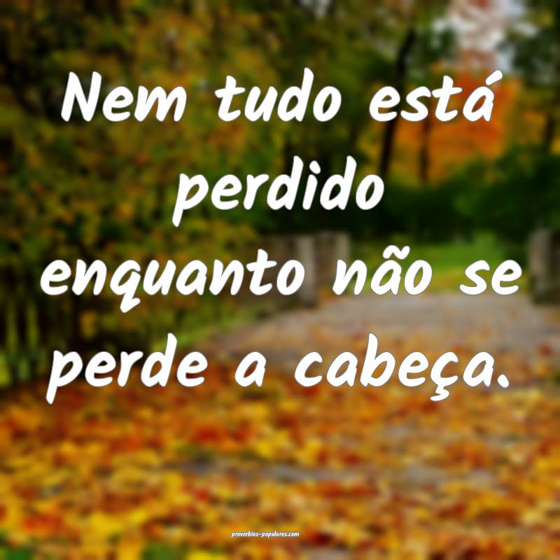Nem tudo está perdido enquanto não se perde a cabeça.
...