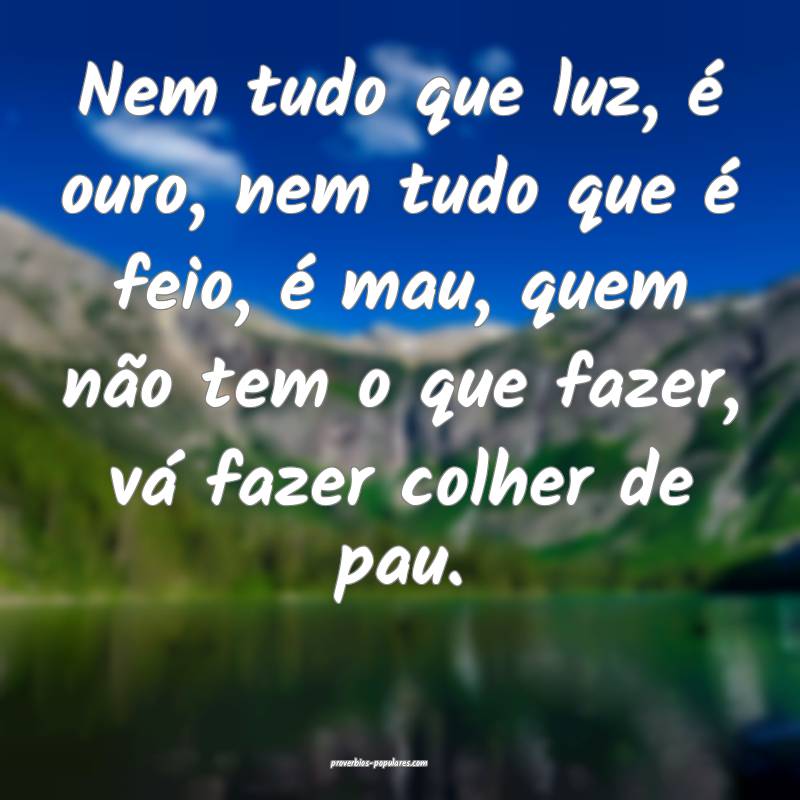 Nem tudo que luz, é ouro, nem tudo que é feio, é mau, quem não tem...