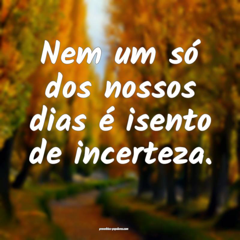 Nem um só dos nossos dias é isento de incerteza.
...