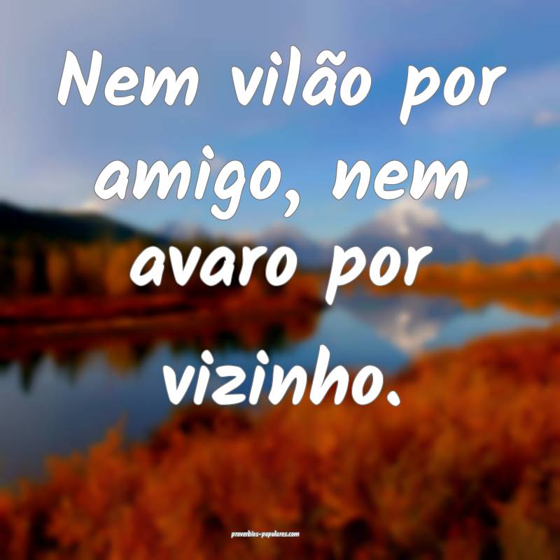 Nem vilão por amigo, nem avaro por vizinho.
...