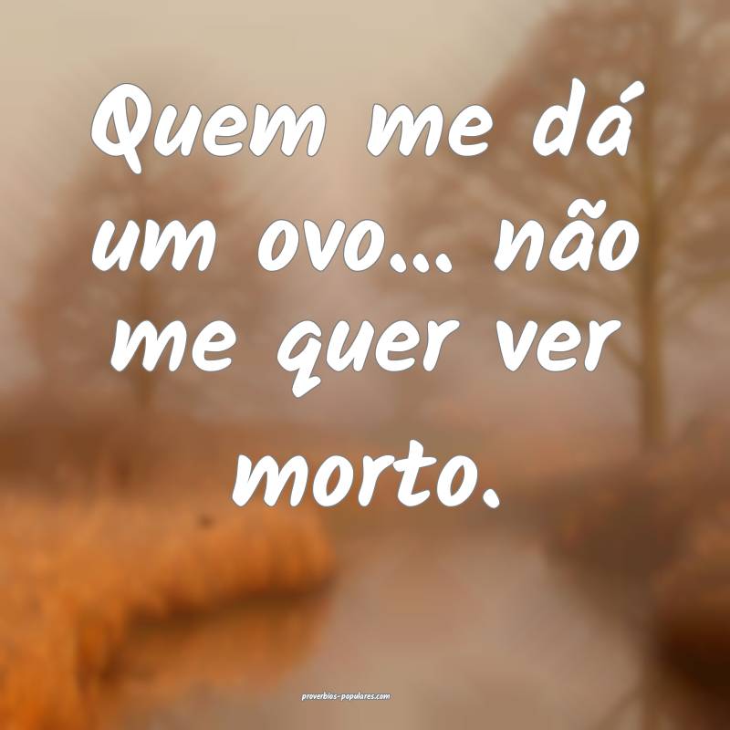 Quem me dá um ovo... não me quer ver morto. 
...