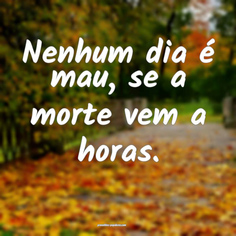 Nenhum dia é mau, se a morte vem a horas.
...