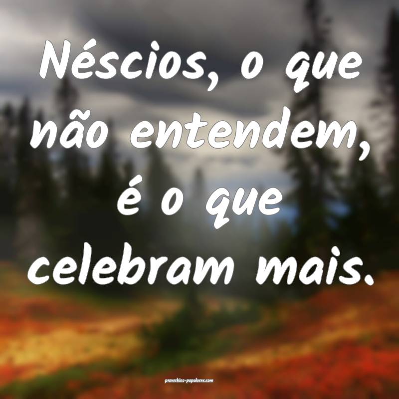 Néscios, o que não entendem, é o que celebram m ...