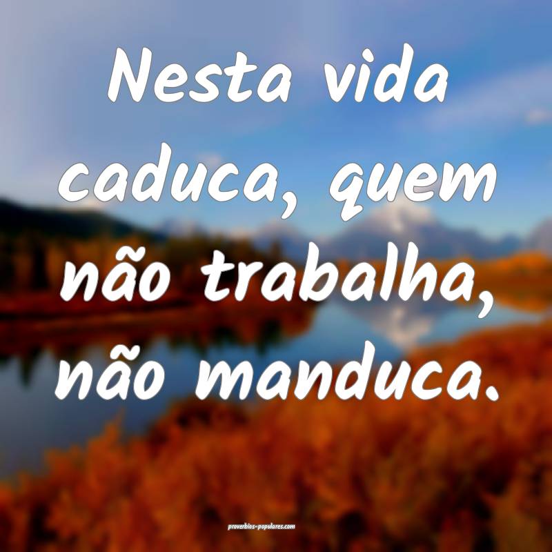 Nesta vida caduca, quem não trabalha, não manduca.
...