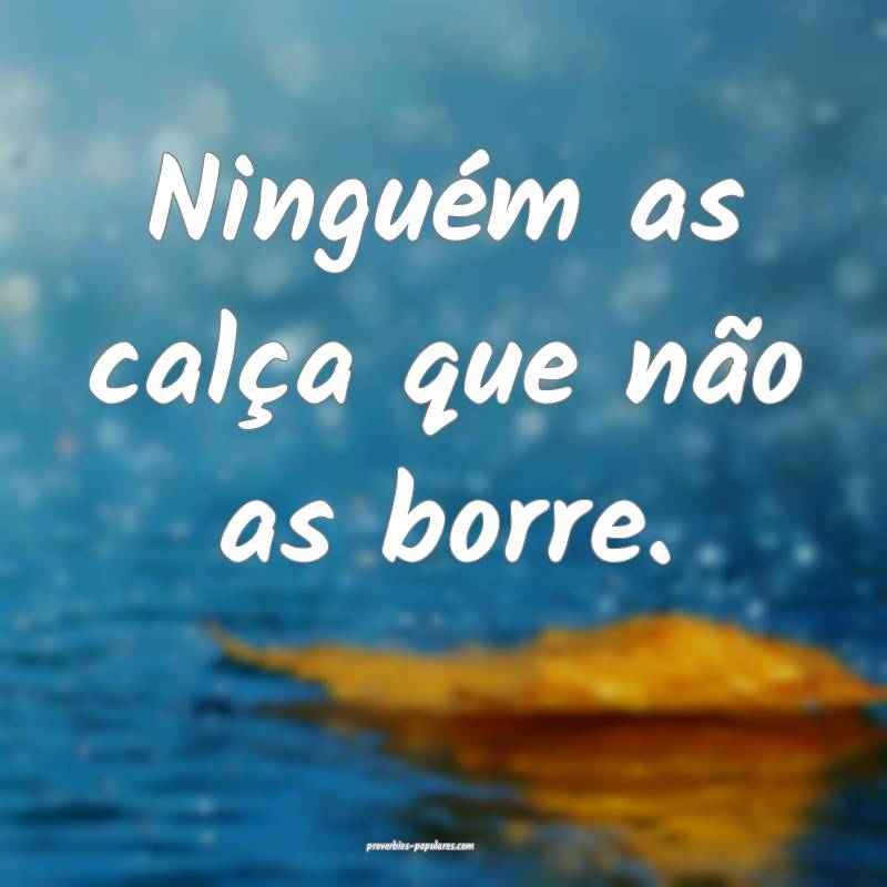 Ninguém as calça que não as borre.
 ...