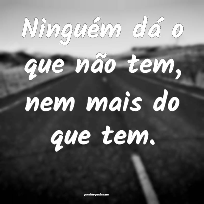 Ninguém dá o que não tem, nem mais do que tem.
 ...