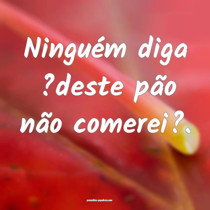 Ninguém diga ?deste pão não comerei?.
...