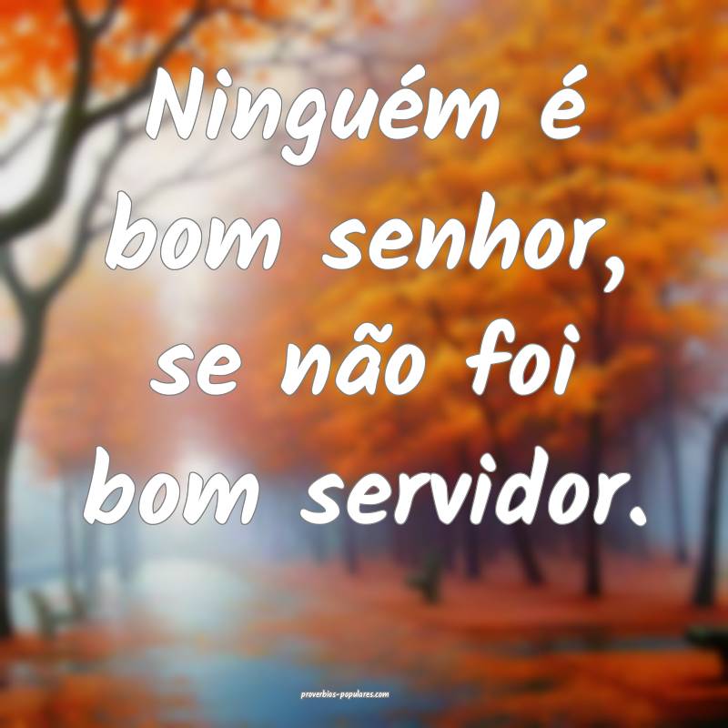 Ninguém é bom senhor, se não foi bom servidor.
...