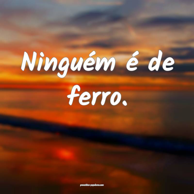 Ninguém é de ferro.
 ...