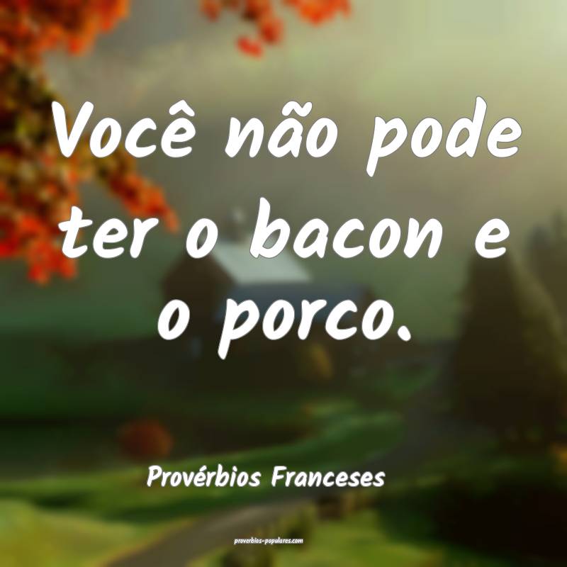 Você não pode ter o bacon e o porco.
...