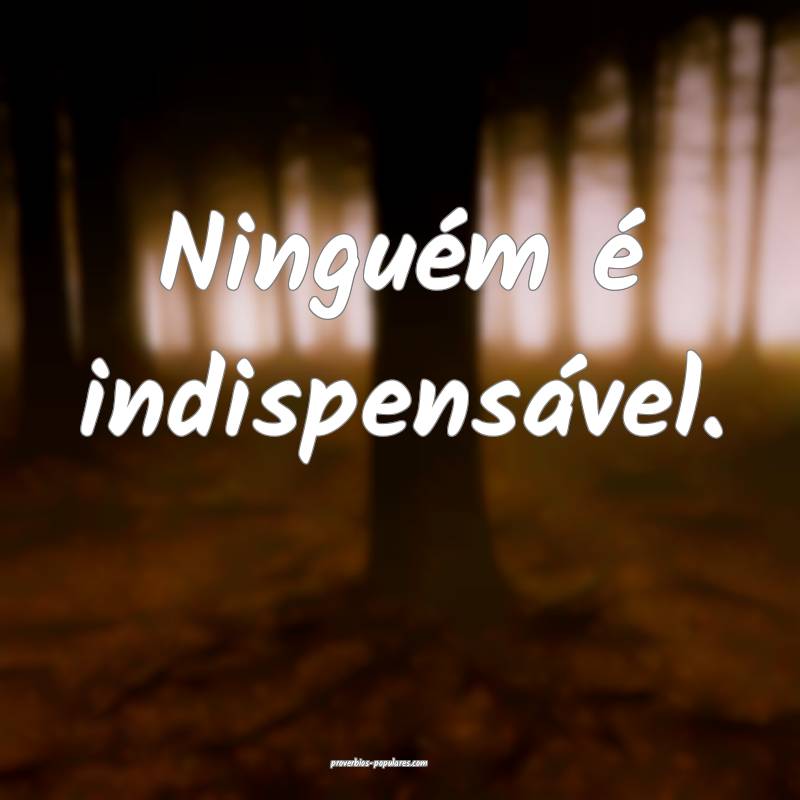 Ninguém é indispensável.
 ...