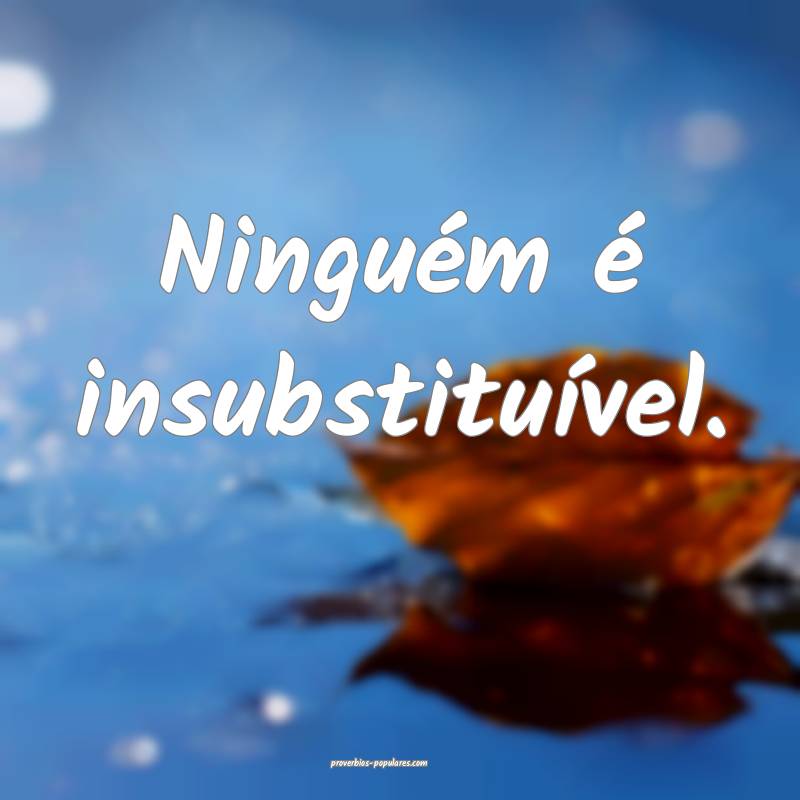 Ninguém é insubstituível.
 ...
