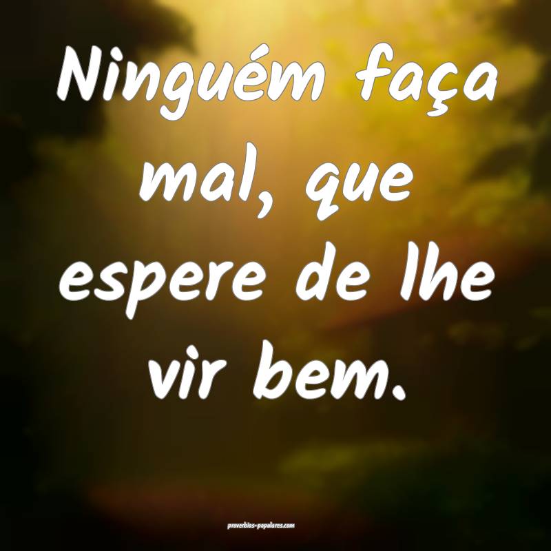 Ninguém faça mal, que espere de lhe vir bem.
...