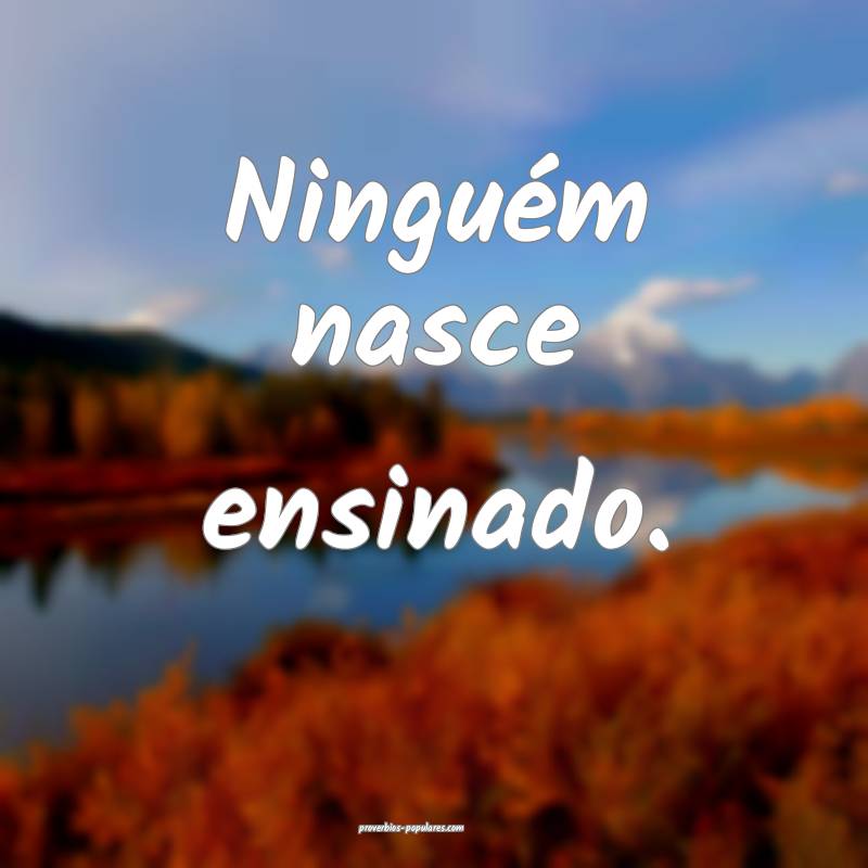 Ninguém nasce ensinado.
...