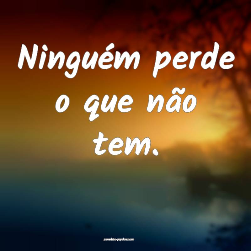 Ninguém perde o que não tem.
 ...