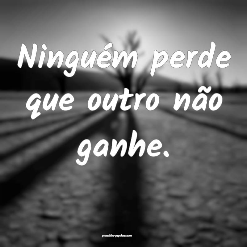 Ninguém perde que outro não ganhe.
...