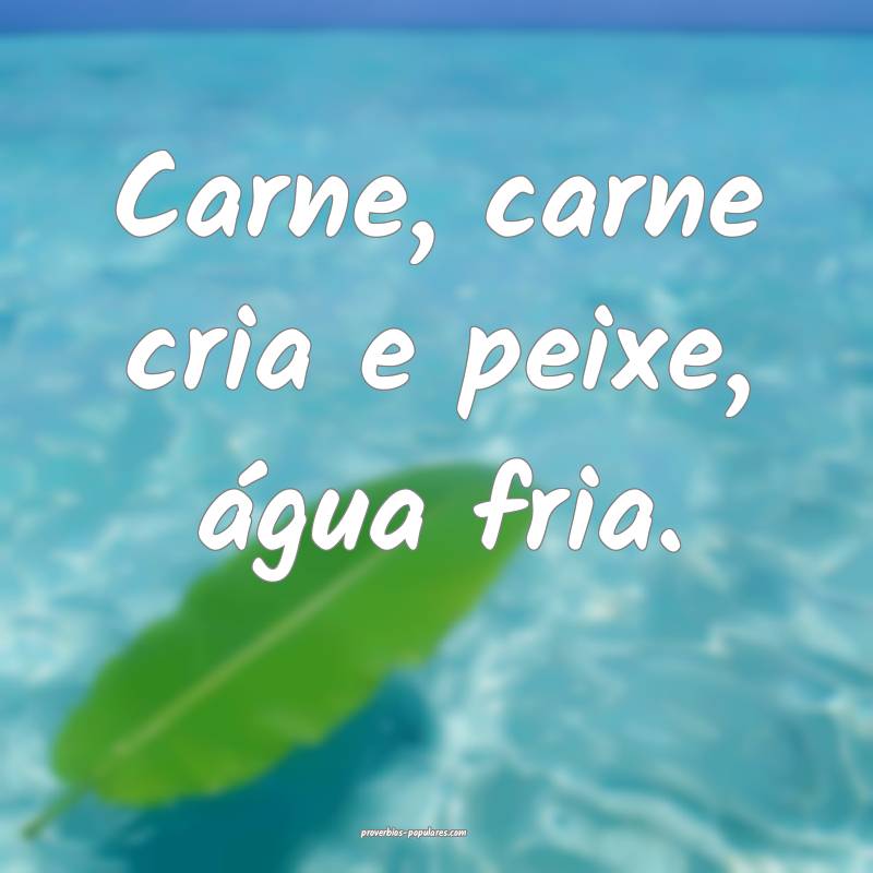 Carne, carne cria e peixe, água fria.
...