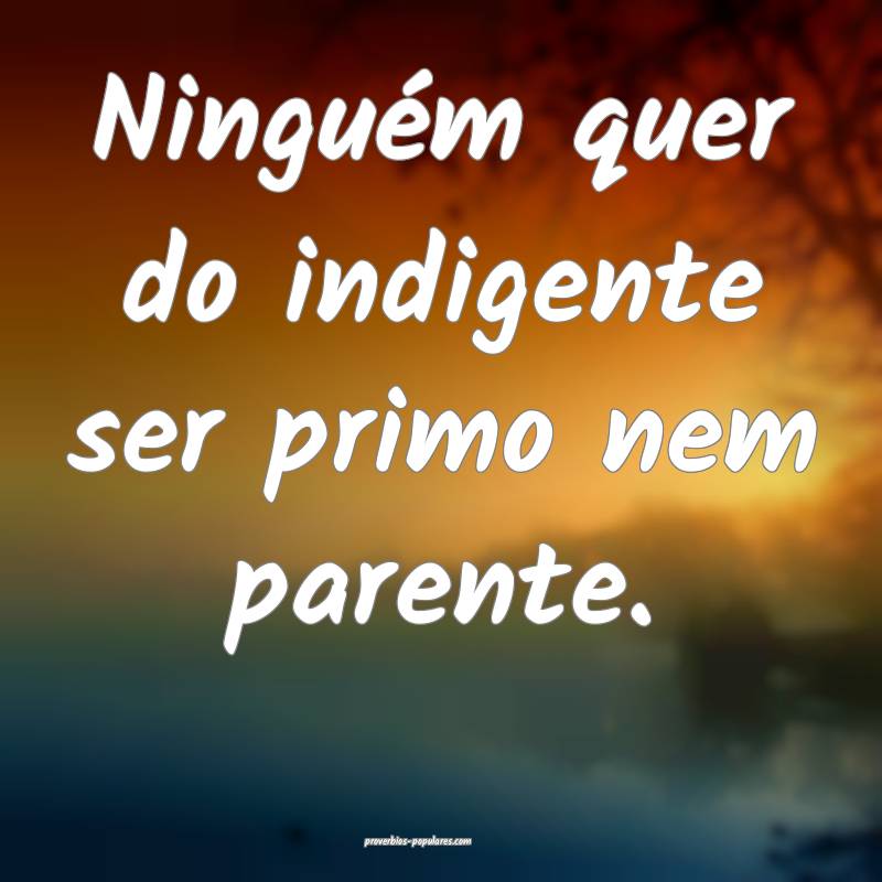 Ninguém quer do indigente ser primo nem parente.
...
