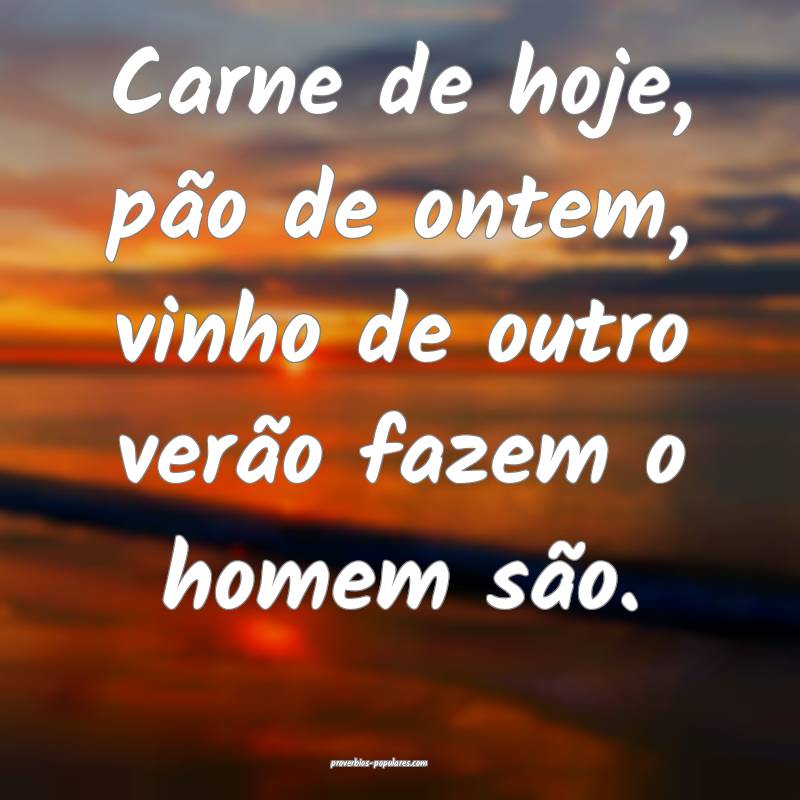 Carne de hoje, pão de ontem, vinho de outro verão fazem o homem são...