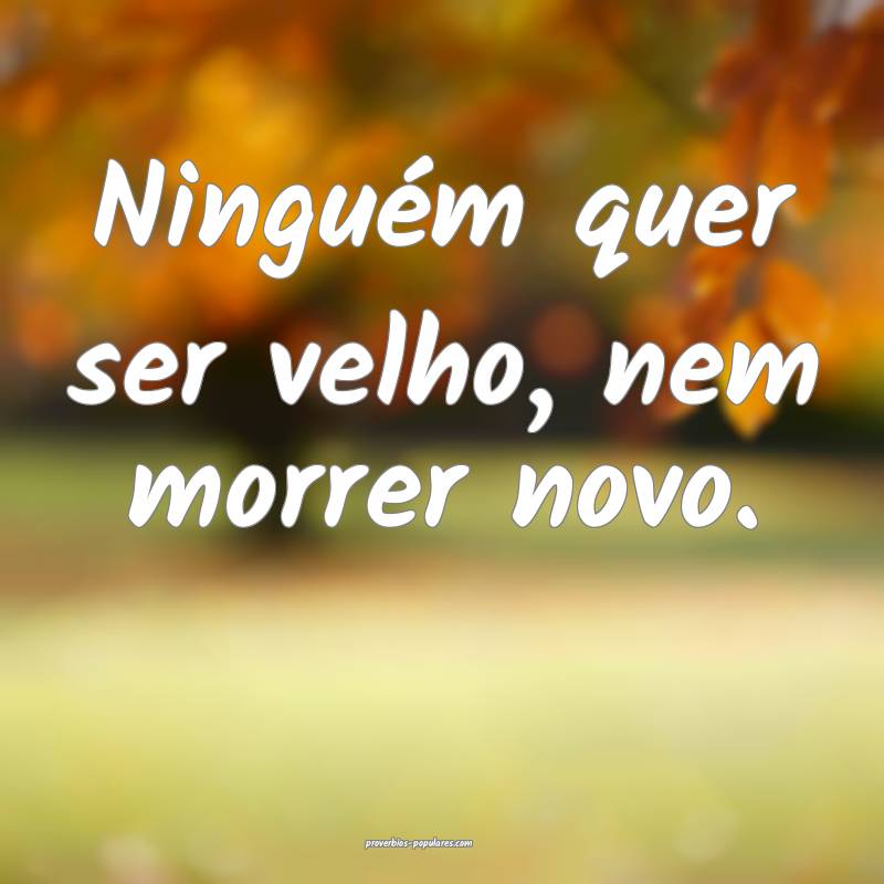 Ninguém quer ser velho, nem morrer novo.
...