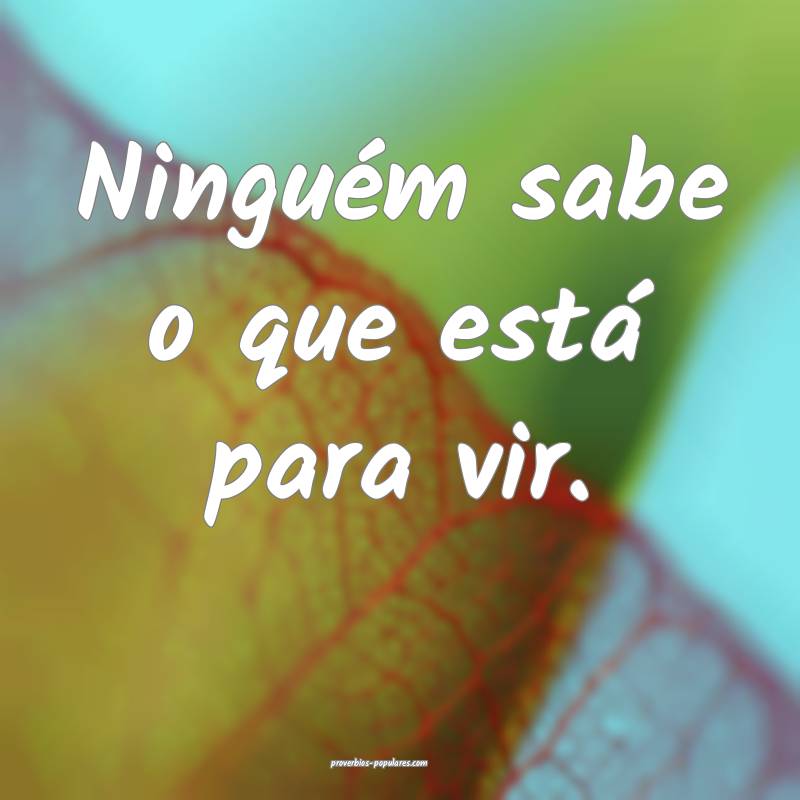 Ninguém sabe o que está para vir.
 ...