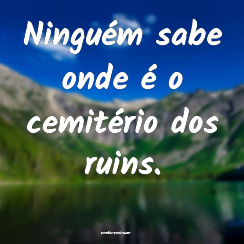 Ninguém sabe onde é o cemitério dos ruins.
 ...