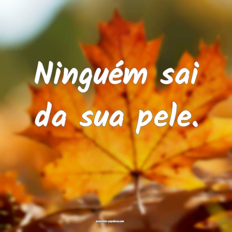 Ninguém sai da sua pele.
...