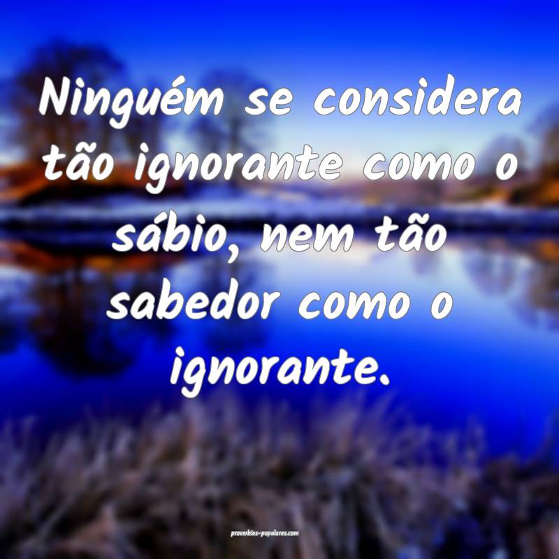 Ninguém se considera tão ignorante como o sábio, nem tão sabedor c...