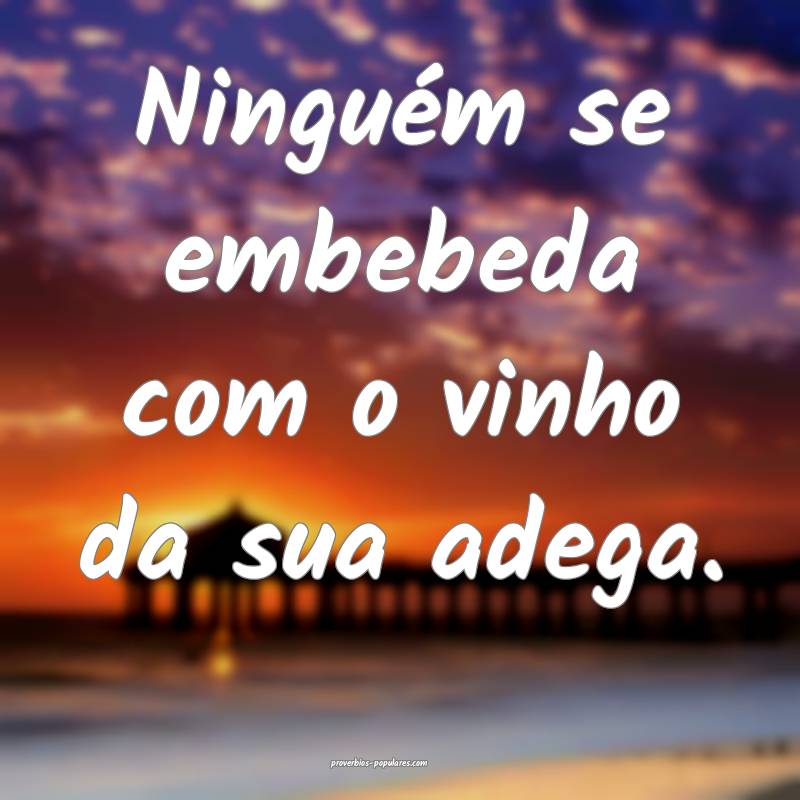 Ninguém se embebeda com o vinho da sua adega.
 ...