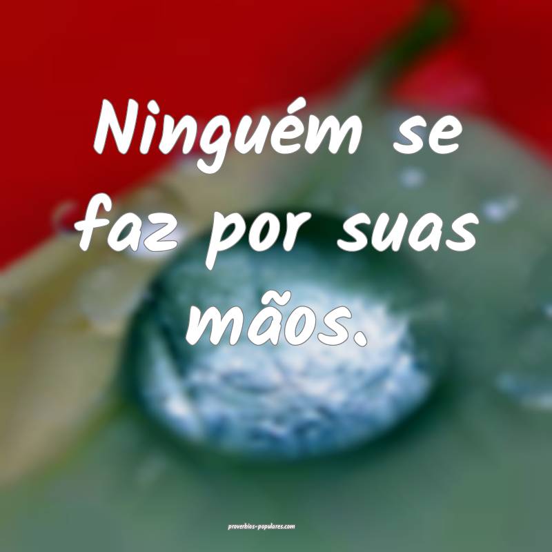 Ninguém se faz por suas mãos.
...