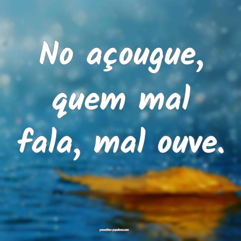 No açougue, quem mal fala, mal ouve.
...