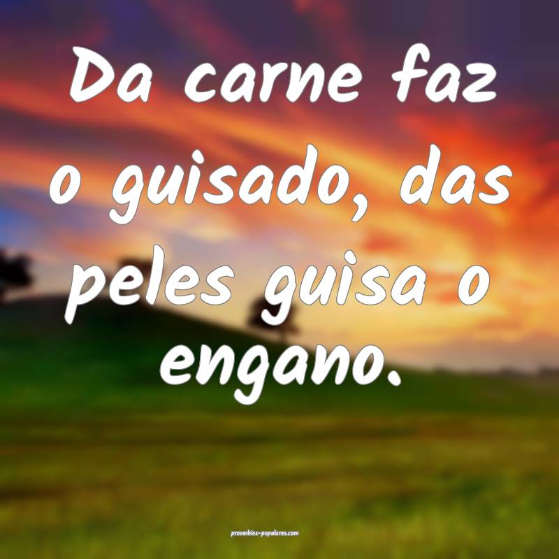 Da carne faz o guisado, das peles guisa o engano.
...