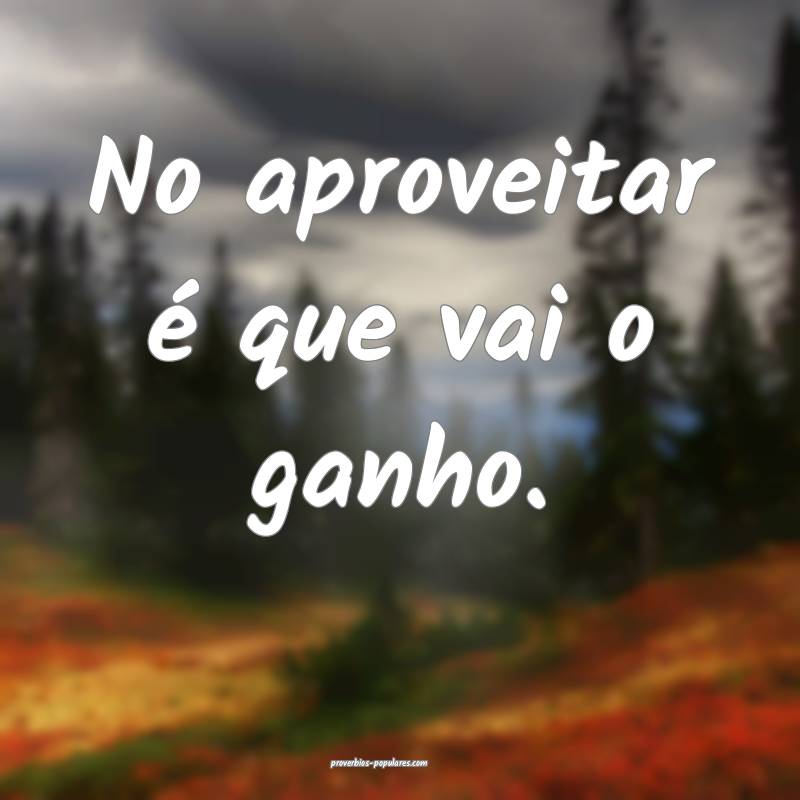 No aproveitar é que vai o ganho.
...
