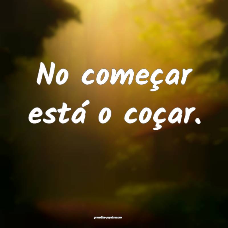 No começar está o coçar.
 ...