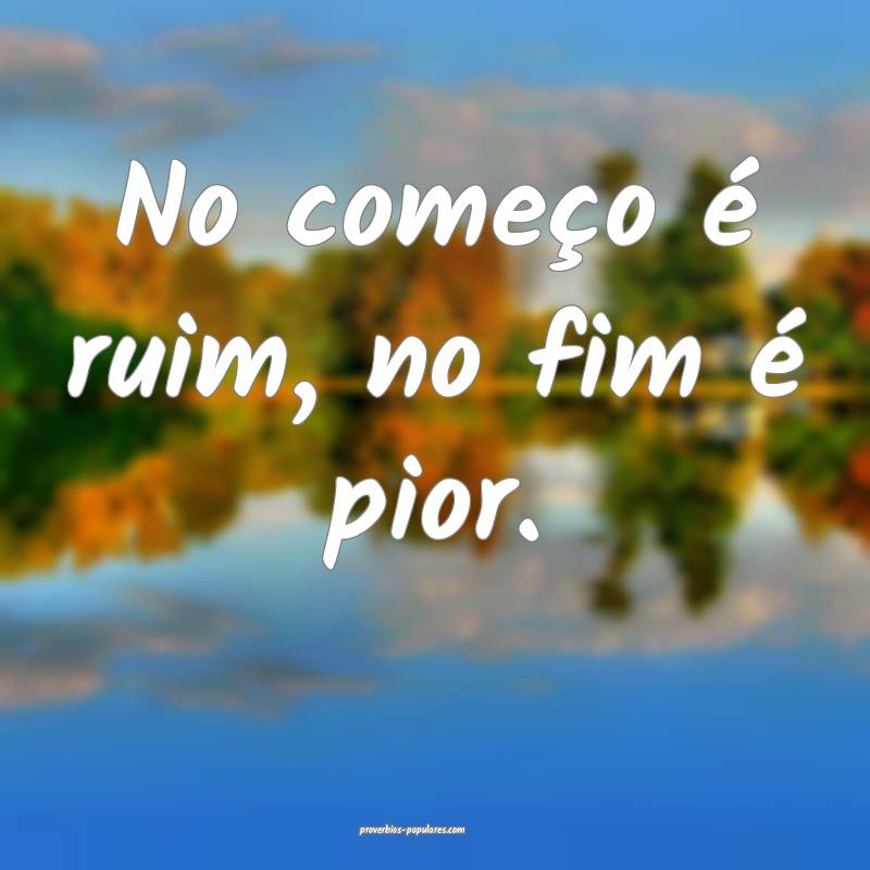 No começo é ruim, no fim é pior.
...
