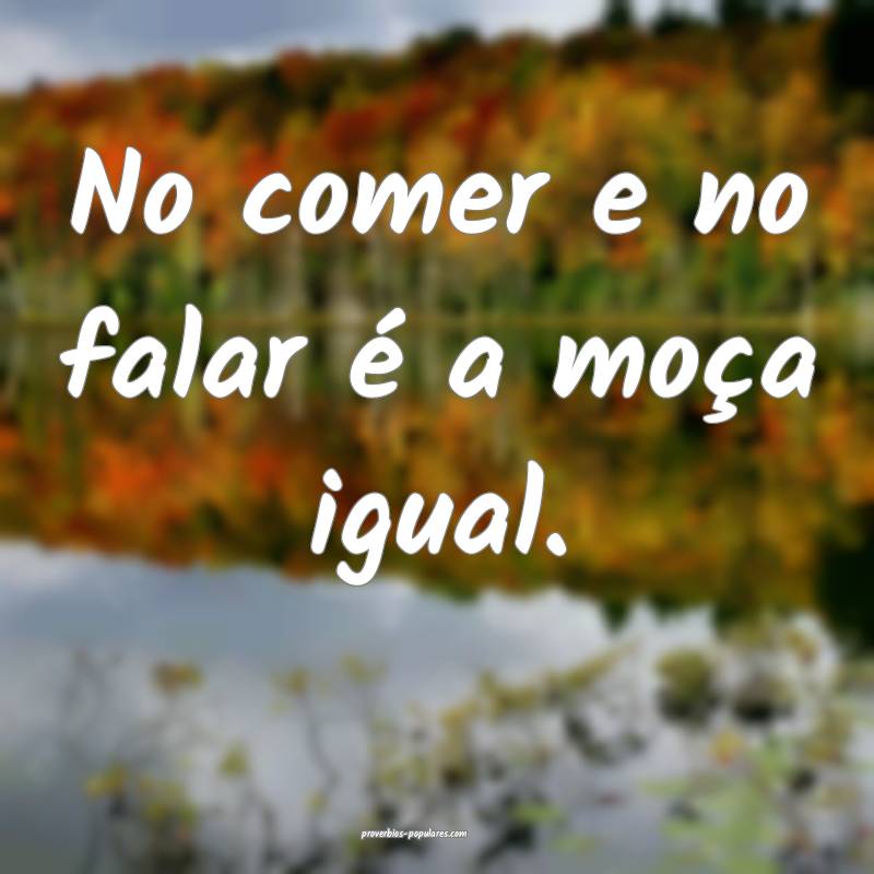 No comer e no falar é a moça igual.
 ...