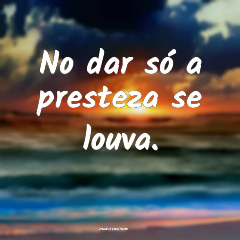 No dar só a presteza se louva.
...