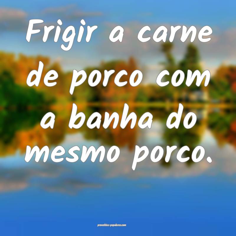 Frigir a carne de porco com a banha do mesmo porco.
...