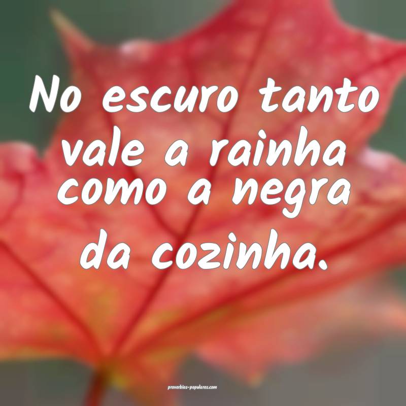 No escuro tanto vale a rainha como a negra da cozinha.
...