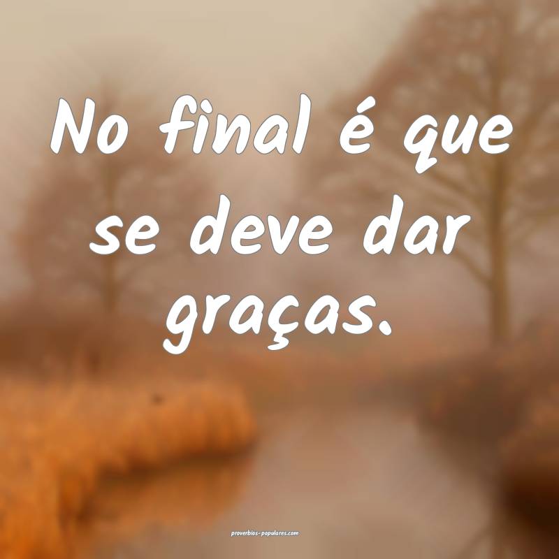 No final é que se deve dar graças.
...