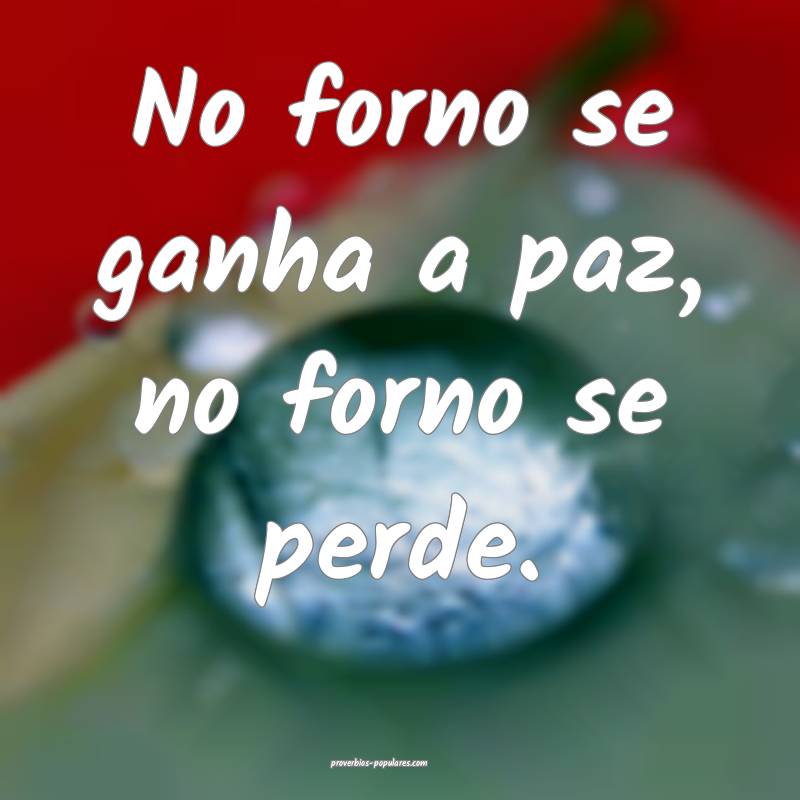 No forno se ganha a paz, no forno se perde.
 ...