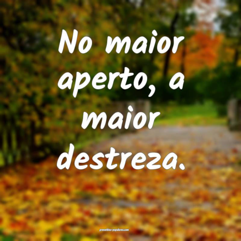 No maior aperto, a maior destreza.
 ...