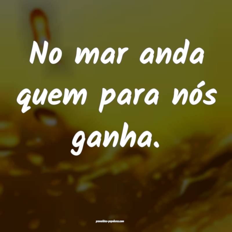 No mar anda quem para nós ganha.
...