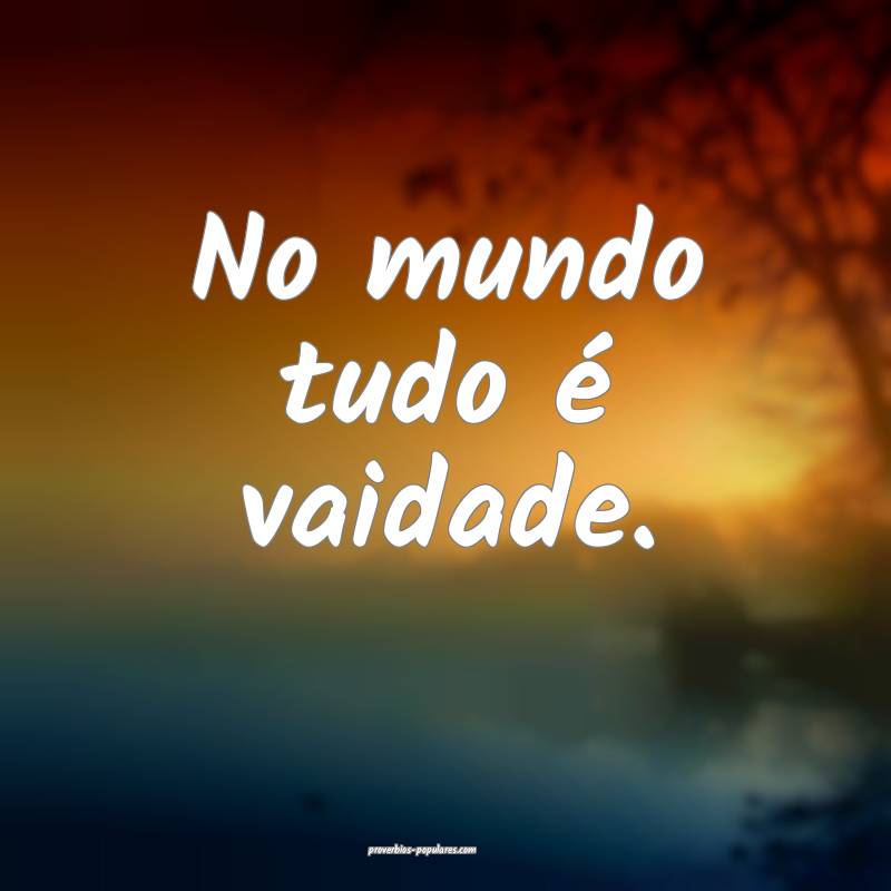 No mundo tudo é vaidade.
...