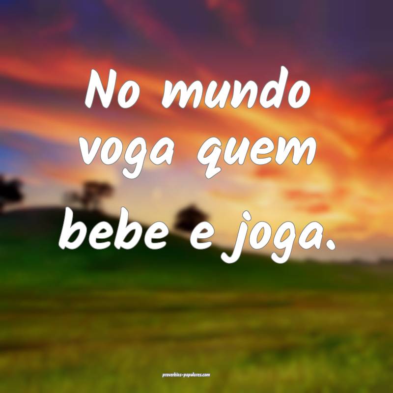No mundo voga quem bebe e joga.
 ...