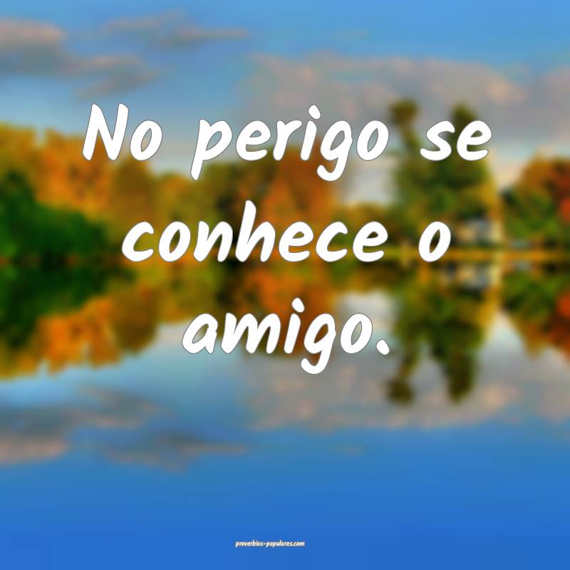 No perigo se conhece o amigo.
...