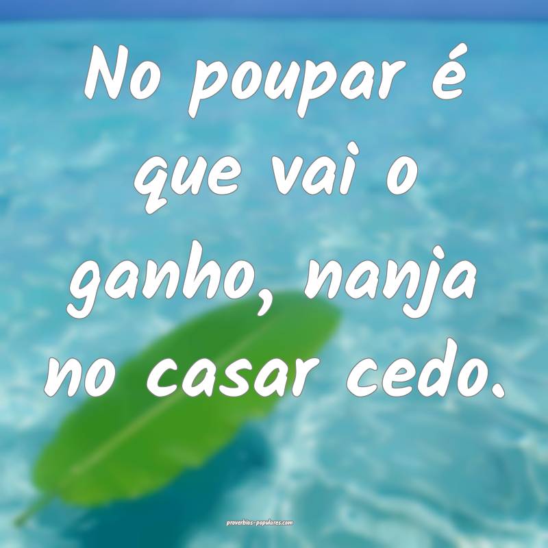 No poupar é que vai o ganho, nanja no casar cedo.
...