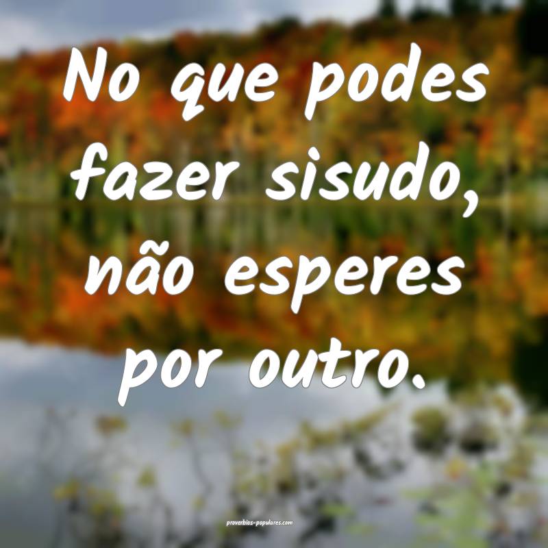 No que podes fazer sisudo, não esperes por outro. ...