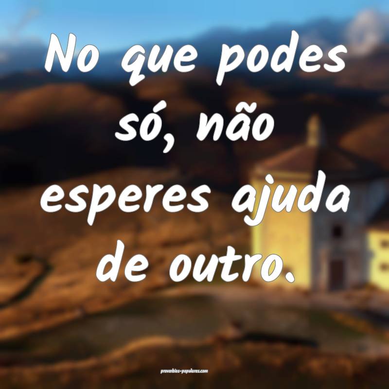 No que podes só, não esperes ajuda de outro.
...