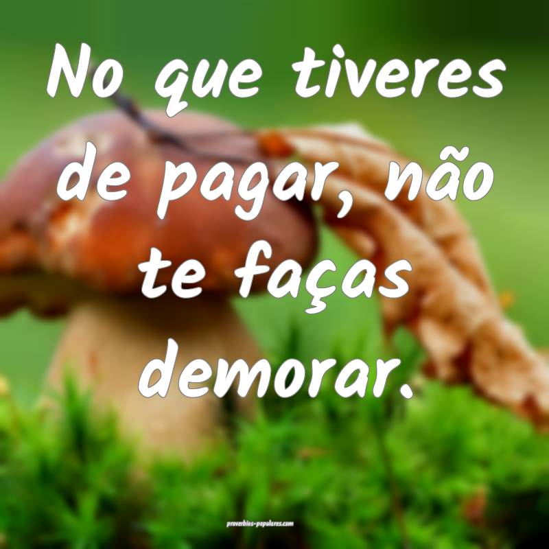 No que tiveres de pagar, não te faças demorar.
 ...